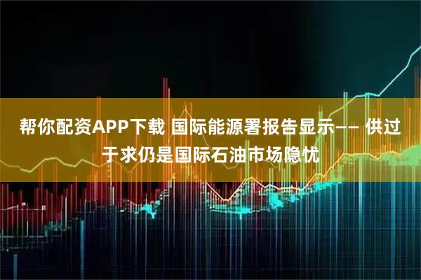 帮你配资APP下载 国际能源署报告显示—— 供过于求仍是国际石油市场隐忧