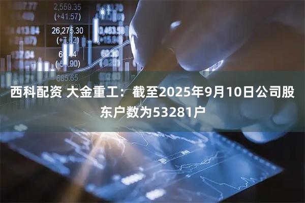 西科配资 大金重工：截至2025年9月10日公司股东户数为53281户