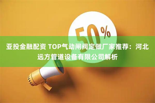 亚投金融配资 TOP气动闸阀定做厂家推荐：河北远方管道设备有限公司解析