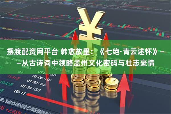 摆渡配资网平台 韩愈故里：《七绝·青云述怀》——从古诗词中领略孟州文化密码与壮志豪情