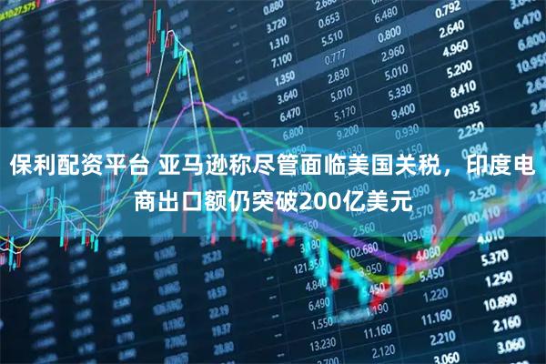 保利配资平台 亚马逊称尽管面临美国关税，印度电商出口额仍突破200亿美元