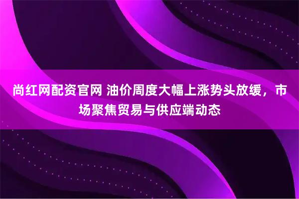 尚红网配资官网 油价周度大幅上涨势头放缓，市场聚焦贸易与供应端动态