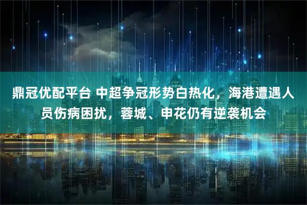 鼎冠优配平台 中超争冠形势白热化，海港遭遇人员伤病困扰，蓉城、申花仍有逆袭机会