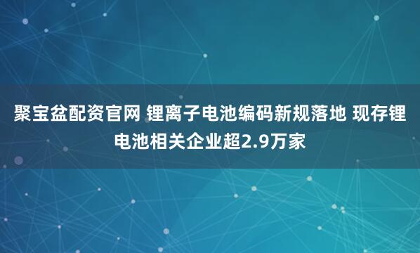 聚宝盆配资官网 锂离子电池编码新规落地 现存锂电池相关企业超2.9万家