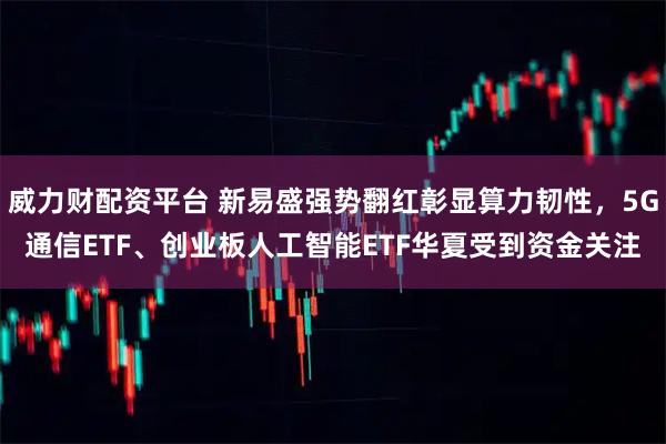 威力财配资平台 新易盛强势翻红彰显算力韧性，5G通信ETF、创业板人工智能ETF华夏受到资金关注