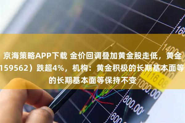京海策略APP下载 金价回调叠加黄金股走低，黄金股ETF（159562）跌超4%，机构：黄金积极的长期基本面等保持不变