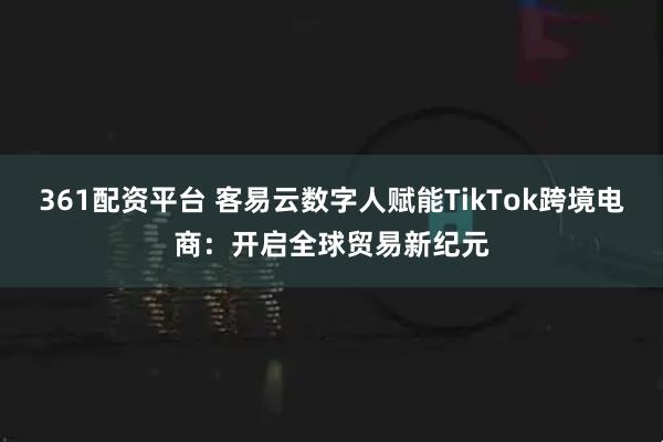 361配资平台 客易云数字人赋能TikTok跨境电商：开启全球贸易新纪元