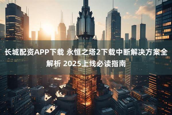 长城配资APP下载 永恒之塔2下载中断解决方案全解析 2025上线必读指南