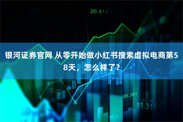 银河证券官网 从零开始做小红书搜索虚拟电商第58天，怎么样了？