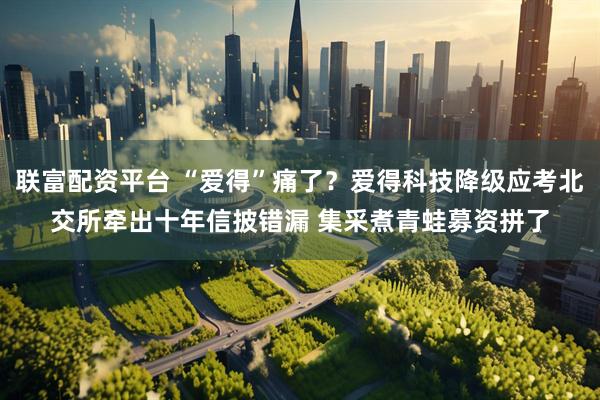 联富配资平台 “爱得”痛了？爱得科技降级应考北交所牵出十年信披错漏 集采煮青蛙募资拼了