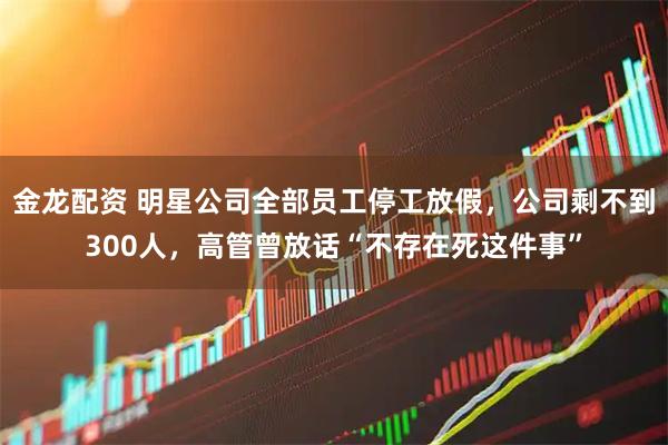 金龙配资 明星公司全部员工停工放假，公司剩不到300人，高管曾放话“不存在死这件事”