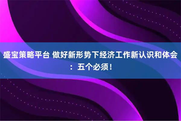 盛宝策略平台 做好新形势下经济工作新认识和体会：五个必须！
