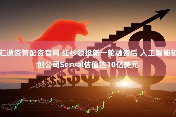 汇通资管配资官网 红杉领投新一轮融资后 人工智能初创公司Serval估值达10亿美元