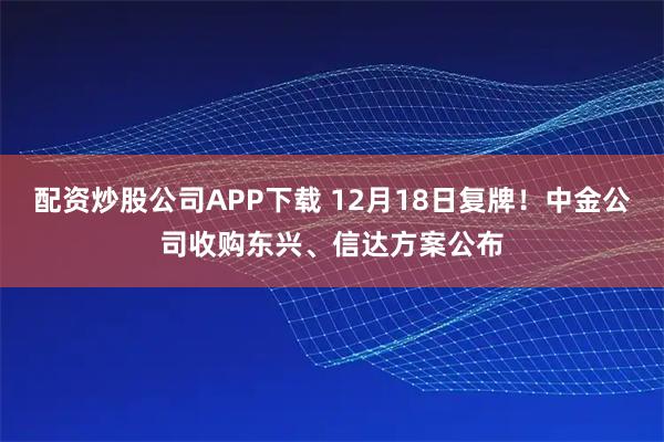 配资炒股公司APP下载 12月18日复牌！中金公司收购东兴、信达方案公布