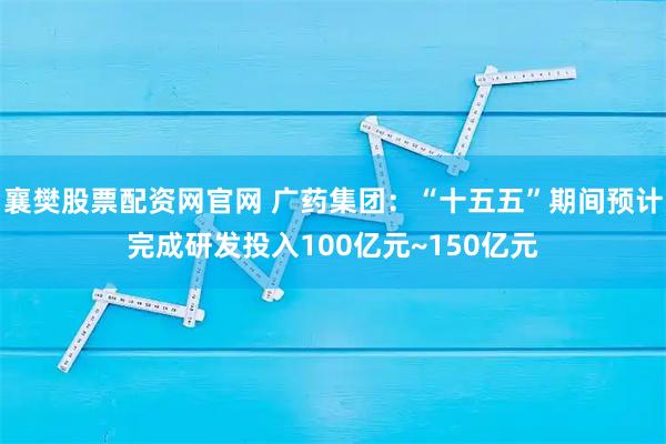 襄樊股票配资网官网 广药集团：“十五五”期间预计完成研发投入100亿元~150亿元