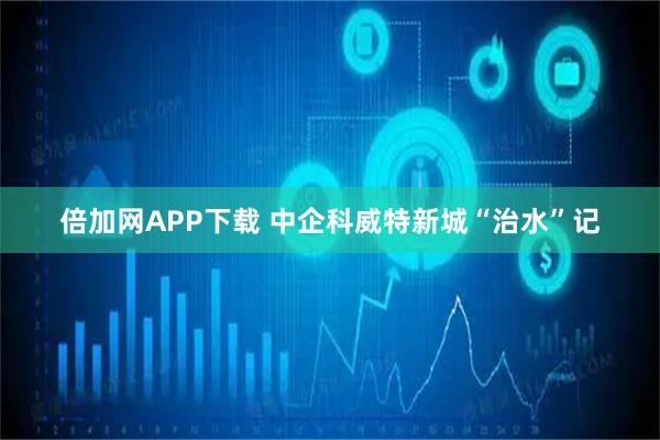 倍加网APP下载 中企科威特新城“治水”记