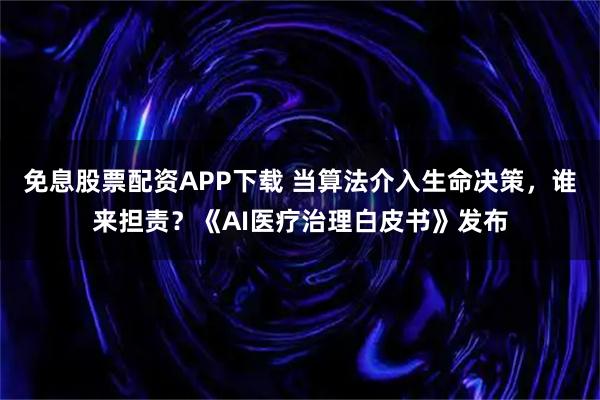 免息股票配资APP下载 当算法介入生命决策，谁来担责？《AI医疗治理白皮书》发布