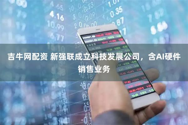 吉牛网配资 新强联成立科技发展公司，含AI硬件销售业务