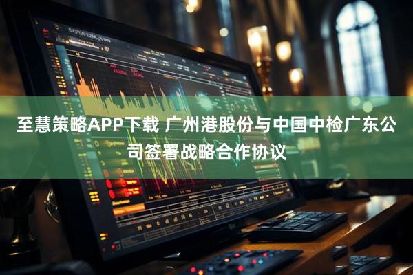 至慧策略APP下载 广州港股份与中国中检广东公司签署战略合作协议