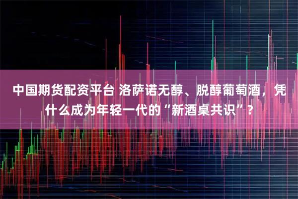 中国期货配资平台 洛萨诺无醇、脱醇葡萄酒，凭什么成为年轻一代的“新酒桌共识”？