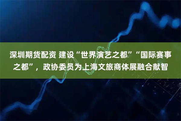深圳期货配资 建设“世界演艺之都”“国际赛事之都”，政协委员为上海文旅商体展融合献智