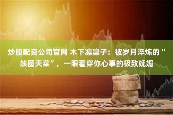 炒股配资公司官网 木下凛凛子：被岁月淬炼的“姨圈天菜”，一眼看穿你心事的极致妩媚