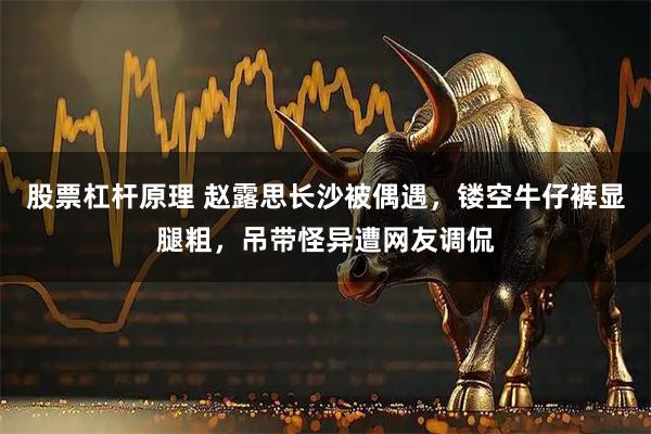 股票杠杆原理 赵露思长沙被偶遇，镂空牛仔裤显腿粗，吊带怪异遭网友调侃