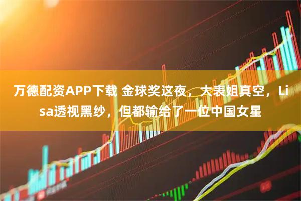 万德配资APP下载 金球奖这夜，大表姐真空，Lisa透视黑纱，但都输给了一位中国女星