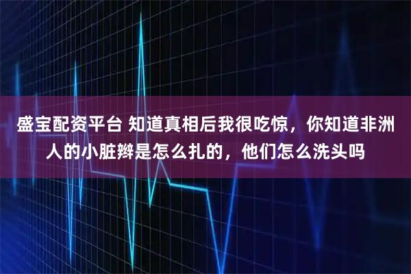 盛宝配资平台 知道真相后我很吃惊，你知道非洲人的小脏辫是怎么扎的，他们怎么洗头吗