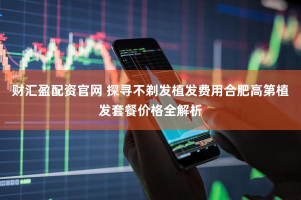财汇盈配资官网 探寻不剃发植发费用合肥高第植发套餐价格全解析