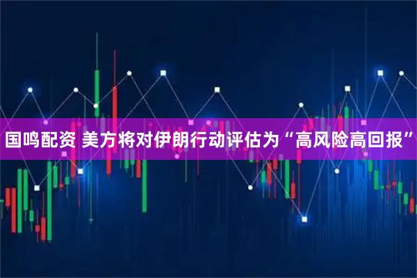 国鸣配资 美方将对伊朗行动评估为“高风险高回报”