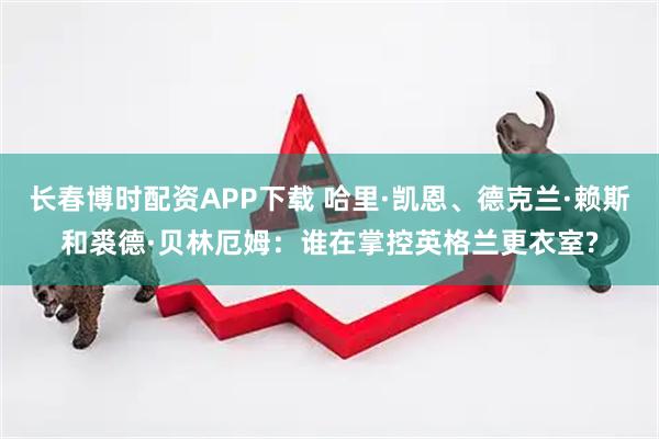 长春博时配资APP下载 哈里·凯恩、德克兰·赖斯和裘德·贝林厄姆：谁在掌控英格兰更衣室?