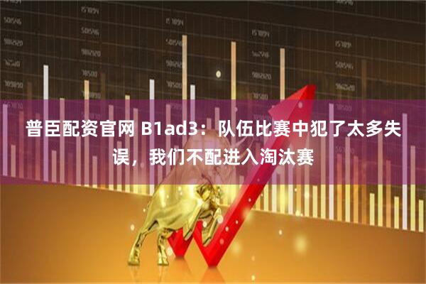 普臣配资官网 B1ad3：队伍比赛中犯了太多失误，我们不配进入淘汰赛